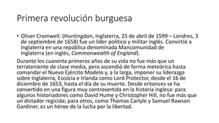 Primera revolución burguesa
• Oliver Cromwell: (Huntingdon, Inglaterra, 25 de abril de 1599 – Londres, 3
de septiembre de 1658) fue un líder político y militar inglés. Convirtió a
Inglaterra en una república denominada Mancomunidad de
Inglaterra (en inglés, Commonwealth of England).
Durante los cuarenta primeros años de su vida no fue más que un
terrateniente de clase media, pero ascendió de forma meteórica hasta
comandar el Nuevo Ejército Modelo y, a la larga, imponer su liderazgo
sobre Inglaterra, Escocia e Irlanda como Lord Protector, desde el 16 de
diciembre de 1653, hasta el día de su muerte. Desde entonces se ha
convertido en una figura muy controvertida en la historia inglesa: para
algunos historiadores como David Hume y Christopher Hill, no fue más que
un dictador regicida; para otros, como Thomas Carlyle y Samuel Rawson
Gardiner, es un héroe de la lucha por la libertad.
 