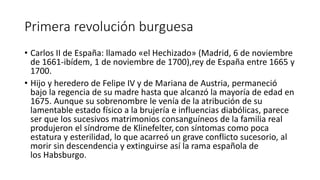 Primera revolución burguesa
• Carlos II de España: llamado «el Hechizado» (Madrid, 6 de noviembre
de 1661-ibídem, 1 de noviembre de 1700),rey de España entre 1665 y
1700.
• Hijo y heredero de Felipe IV y de Mariana de Austria, permaneció
bajo la regencia de su madre hasta que alcanzó la mayoría de edad en
1675. Aunque su sobrenombre le venía de la atribución de su
lamentable estado físico a la brujería e influencias diabólicas, parece
ser que los sucesivos matrimonios consanguíneos de la familia real
produjeron el síndrome de Klinefelter, con síntomas como poca
estatura y esterilidad, lo que acarreó un grave conflicto sucesorio, al
morir sin descendencia y extinguirse así la rama española de
los Habsburgo.
 