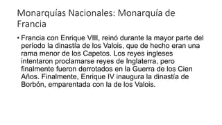 Monarquías Nacionales: Monarquía de
Francia
• Francia con Enrique VIII, reinó durante la mayor parte del
período la dinastía de los Valois, que de hecho eran una
rama menor de los Capetos. Los reyes ingleses
intentaron proclamarse reyes de Inglaterra, pero
finalmente fueron derrotados en la Guerra de los Cien
Años. Finalmente, Enrique IV inaugura la dinastía de
Borbón, emparentada con la de los Valois.
 