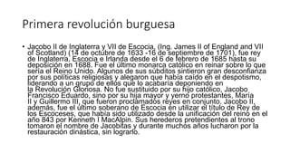 Primera revolución burguesa
• Jacobo II de Inglaterra y VII de Escocia, (Ing. James II of England and VII
of Scotland) (14 de octubre de 1633 -16 de septiembre de 1701), fue rey
de Inglaterra, Escocia e Irlanda desde el 6 de febrero de 1685 hasta su
deposición en 1688. Fue el último monarca católico en reinar sobre lo que
sería el Reino Unido. Algunos de sus súbditos sintieron gran desconfianza
por sus políticas religiosas y alegaron que había caído en el despotismo,
liderando a un grupo de ellos que lo acabaría deponiendo en
la Revolución Gloriosa. No fue sustituido por su hijo católico, Jacobo
Francisco Eduardo, sino por su hija mayor y yerno protestantes, María
II y Guillermo III, que fueron proclamados reyes en conjunto. Jacobo II,
además, fue el último soberano de Escocia en utilizar el título de Rey de
los Escoceses, que había sido utilizado desde la unificación del reino en el
año 843 por Kenneth I MacAlpin. Sus herederos pretendientes al trono
tomaron el nombre de Jacobitas y durante muchos años lucharon por la
restauración dinástica, sin lograrlo.
 
