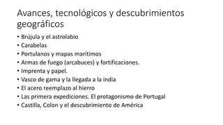 Avances, tecnológicos y descubrimientos
geográficos
• Brújula y el astrolabio
• Carabelas
• Portulanos y mapas marítimos
• Armas de fuego (arcabuces) y fortificaciones.
• Imprenta y papel.
• Vasco de gama y la llegada a la india
• El acero reemplazo al hierro
• Las primera expediciones. El protagonismo de Portugal
• Castilla, Colon y el descubrimiento de América
 