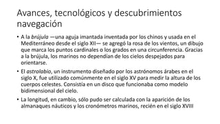 Avances, tecnológicos y descubrimientos
navegación
• A la brújula —una aguja imantada inventada por los chinos y usada en el
Mediterráneo desde el siglo XII— se agregó la rosa de los vientos, un dibujo
que marca los puntos cardinales o los grados en una circunferencia. Gracias
a la brújula, los marinos no dependían de los cielos despejados para
orientarse.
• El astrolabio, un instrumento diseñado por los astrónomos árabes en el
siglo X, fue utilizado comúnmente en el siglo XV para medir la altura de los
cuerpos celestes. Consistía en un disco que funcionaba como modelo
bidimensional del cielo.
• La longitud, en cambio, sólo pudo ser calculada con la aparición de los
almanaques náuticos y los cronómetros marinos, recién en el siglo XVIII
 