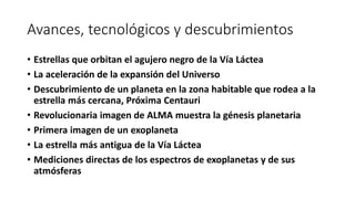 Avances, tecnológicos y descubrimientos
• Estrellas que orbitan el agujero negro de la Vía Láctea
• La aceleración de la expansión del Universo
• Descubrimiento de un planeta en la zona habitable que rodea a la
estrella más cercana, Próxima Centauri
• Revolucionaria imagen de ALMA muestra la génesis planetaria
• Primera imagen de un exoplaneta
• La estrella más antigua de la Vía Láctea
• Mediciones directas de los espectros de exoplanetas y de sus
atmósferas
 