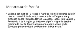 Monarquía de España
• España con Carlos I y Felipe II Aunque los historiadores suelen
marcar como inicio de esta monarquía la unión personal y
dinástica de los llamados Reyes Católicos, Isabel I de Castilla y
Fernando II de Aragón, ya desde el siglo V Hispania estaba
gobernada por la denominada monarquía hispano goda,
sucesora política y legal de Roma en la Península.
 