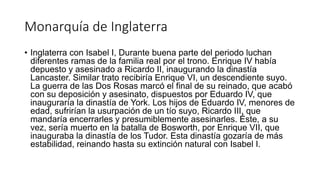 Monarquía de Inglaterra
• Inglaterra con Isabel I, Durante buena parte del periodo luchan
diferentes ramas de la familia real por el trono. Enrique IV había
depuesto y asesinado a Ricardo II, inaugurando la dinastía
Lancaster. Similar trato recibiría Enrique VI, un descendiente suyo.
La guerra de las Dos Rosas marcó el final de su reinado, que acabó
con su deposición y asesinato, dispuestos por Eduardo IV, que
inauguraría la dinastía de York. Los hijos de Eduardo IV, menores de
edad, sufrirían la usurpación de un tío suyo, Ricardo III, que
mandaría encerrarles y presumiblemente asesinarles. Éste, a su
vez, sería muerto en la batalla de Bosworth, por Enrique VII, que
inauguraba la dinastía de los Tudor. Esta dinastía gozaría de más
estabilidad, reinando hasta su extinción natural con Isabel I.
 