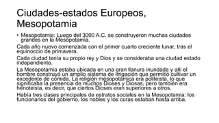 Ciudades-estados Europeos,
Mesopotamia
• Mesopotamia: Luego del 3000 A.C. se construyeron muchas ciudades
grandes en la Mesopotamia.
Cada año nuevo comenzada con el primer cuarto creciente lunar, tras el
equinoccio de primavera.
Cada ciudad tenía su propio rey y Dios y se consideraba una ciudad estado
independiente.
La Mesopotamia estaba ubicada en una gran llanura inundada y allí el
hombre construyó un amplio sistema de irrigación que permitió cultivar un
excedente de comida. La religión mesopotámica era politeista, lo que
significaba la presencia de muchos Dioses y Diosas, pero también era
henoteista, es decir, que ciertos Dioses eran superiores a otros.
Había tres clases principales de estratos sociales en la Mesopotamia: los
funcionarios del gobierno, los nobles y los curas estaban hasta arriba.
 