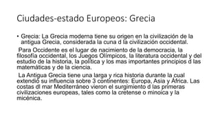 Ciudades-estado Europeos: Grecia
• Grecia: La Grecia moderna tiene su origen en la civilización de la
antigua Grecia, considerada la cuna d la civilización occidental.
Para Occidente es el lugar de nacimiento de la democracia, la
filosofía occidental, los Juegos Olímpicos, la literatura occidental y del
estudio de la historia, la política y los mas importantes principios d las
matemáticas y de la ciencia.
La Antigua Grecia tiene una larga y rica historia durante la cual
extendió su influencia sobre 3 continentes: Europa, Asia y África. Las
costas dl mar Mediterráneo vieron el surgimiento d las primeras
civilizaciones europeas, tales como la cretense o minoica y la
micénica.
 