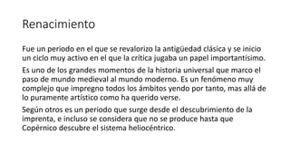 Renacimiento
Fue un periodo en el que se revalorizo la antigüedad clásica y se inicio
un ciclo muy activo en el que la crítica jugaba un papel importantísimo.
Es uno de los grandes momentos de la historia universal que marco el
paso de mundo medieval al mundo moderno. Es un fenómeno muy
complejo que impregno todos los ámbitos yendo por tanto, mas allá de
lo puramente artístico como ha querido verse.
Según otros es un periodo que surge desde el descubrimiento de la
imprenta, e incluso se considera que no se produce hasta que
Copérnico descubre el sistema heliocéntrico.
 