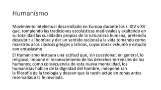 Humanismo
Movimiento intelectual desarrollado en Europa durante los s. XIV y XV
que, rompiendo las tradiciones escolásticas medievales y exaltando en
su totalidad las cualidades propias de la naturaleza humana, pretendía
descubrir al hombre y dar un sentido racional a la vida tomando como
maestros a los clásicos griegos y latinos, cuyas obras exhumó y estudió
con entusiasmo
El Humanismo instaura una actitud que, sin cuestionar, en general, lo
religioso, impone el reconocimiento de los derechos terrenales de los
humanos; como consecuencia de esta nueva mentalidad, los
humanistas hablan de la dignidad del hombre, independizan
la filosofía de la teología y desean que la razón actúe en zonas antes
reservadas a la fe revelada.
 