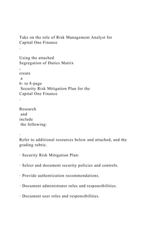 Take on the role of Risk Management Analyst for
Capital One Finance
.
Using the attached
Segregation of Duties Matrix
,
create
a
6- to 8-page
Security Risk Mitigation Plan for the
Capital One Finance
.
Research
and
include
the following:
·
Refer to additional resources below and attached, and the
grading rubric.
· Security Risk Mitigation Plan:
· Select and document security policies and controls.
· Provide authentication recommendations.
· Document administrator roles and responsibilities.
· Document user roles and responsibilities.
 