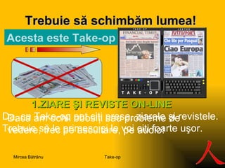 Trebuie să s ch imbăm lumea ! A c e s ta este  Take-op S 1. ZIARE ŞI REVISTE  ON-LINE Da, cu Take-op pot citi presa, ziarele şi revistele.  Trebuie să le primesc şi le voi citi foarte uşor. Dacă am ochii obosiţi sau probleme de vedere, trec pe ascultare, pe audio! Take-op Mircea Bătrânu 