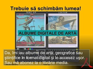 Trebuie să s ch imbăm lumea ! S ALBUME  DIGITAL E DE ARTĂ Da, îmi iau albume de artă, geografice sau ştiinţifice în format digital şi le accesez uşor. Sau mă abonez la o librărie media. Take-op Mircea Bătrânu 