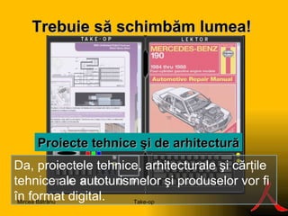 Trebuie să s ch imbăm lumea ! S Proie c te tehni c e şi de  arhitectur ă Da, proiectele tehnice, arhitecturale şi cărţile tehnice ale autoturismelor şi produselor vor fi  în  format digital. Take-op Mircea Bătrânu 