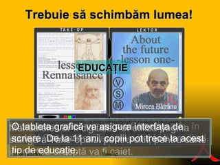 E DUCAŢIE Da, cel mai mare impact va fi în educaţie, în şcoală! Sistemul şcolar se va schimba radical. Manualele vor fi digitale.Pot utiliza pagina stângă a Take-opului   pentru citit, pentru carte iar partea dreaptă va fi caiet.  O tableta grafică va asigura interfaţa de scriere. De la 11 ani, copiii pot trece la acest tip de educaţie. Take-op Mircea Bătrânu Trebuie  s ă s c himbăm lumea! 