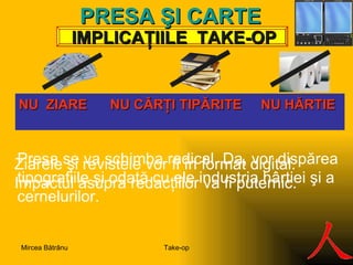 IMPLICA ŢIILE  TAKE-OP PRES A ŞI  C ARTE N U  ZIARE  NU  C ĂRŢI TIPĂRITE  NU HĂRTIE   Presa se va schimba radical. Da, vor dispărea tipografiile şi odată cu ele industria hârtiei şi a cernelurilor.  Ziarele şi revistele vor fi în format digital.  Impactul asupra redacţiilor va fi puternic. Take-op Mircea Bătrânu 
