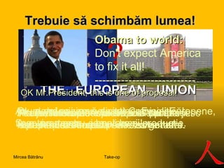 Trebuie să s ch imbăm lumea ! ? THE  EUROPEAN  UNION Acum doi ani am solicitat Comisiei Europene, finanţare pentru cercetare şi producţie.   Fondurile erau destinate unui produs nou. Pentru că era un interes general. Am fost îndreptat spre marile companii.  Nu am avut succes ! Acum, lumea este  în  criză. Se prăbuşesc statele. Este timpul pentru schimbare. Obama to world:  Don't expect America to fix it all ! --------------------------- OK Mr.President, this is one of proposal ! Preşedintele Obama a spus   "Nu aşteptaţi ca America să rezolve tot!".   Ok,  dar decizia vă aparţine . E politică!  Aveți puterea și banii lumii ! Take-op Mircea Bătrânu 