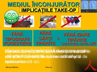 IMPLICA ŢIILE TAKE-OP MEDIUL ÎN C ONJURĂTOR STOP INDUSTRIEI FORESTIERE FĂRĂ INDUSTRIA HÂRTIEI FĂRĂ INDUSTRIA  C ERNELURILOR Aceste transformări pot fi dureroase pentru că provoacă şomaj. Reducerea industriei forestiere şi a industriei chimice.Falimentul industriei hârtiei şi a tipăriturilor. D ar  vor apare  alte industrii nepoluante ,  c u alte joburi . Lumea de mâine va fi diferită de ceea ce există azi. FĂRĂ   TIPOGRAFII FĂRĂ  C ĂRŢI TIPĂRITE FĂRĂ ZIARE TIPĂRITE Take-op Mircea Bătrânu 
