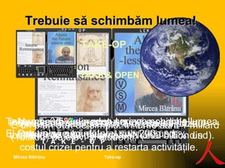 Trebuie să s ch imbăm lumea ! TAKE-OP  TAKE & OPEN Take-op este un produs care va schimba lumea. El trebuie să aibă un preţ sub 200 usd.  E un plan atât de simplu. În lume sunt 1 miliard (1billion) de elevi şi studenţi. Pentru ca fiecare să aibă un Take-op, costul total ar fi de 200 miliarde usd (200 bil l ion usd). Aceasta înseamnă 0,5% din costul crizei mondiale.Atât de simplu!  Numai  0,5% din costul crizei pentru a restarta activităţile. Numai 0,5% din costul crizei mondiale! Dar trebuie voinţă! Take-op Mircea Bătrânu 