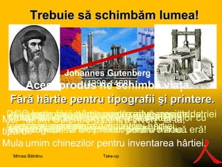 Fără hârtie pentru tipografii şi printere. Trebuie să s ch imbăm lumea ! O lume fără hârtie pentru ziare, reviste şi cărţi printate. O lume fără tipografii, fără industria chimică, fără cerneluri pentru hârtie.. Mulțumim Gutenberg pentru invenția ta, tiparul.  Mulțumim chinezilor pentru inventarea hârtiei. Mulțumiri celor ce-au dezvoltat societatea şi tehnologiile! Johannes   Gutenberg  ( 1398-1468) Acest proiect înseamnă sfârşitul afacerilor cu  hârtie! Da, este un proiect pentru o nouă eră!  Da, este un proiect care rezolvă o parte de criză şi reporneşte activităţile.  Da, acest proiect înseamnă reducerea industriei forestiere şi falimentul industriei hârtiei.  Da,  acest  proiect înseamnă dispariţia presei scrise şi falimentul tipografiilor. Acest produs ne schimbă viaţa. Take-op Mircea Bătrânu 