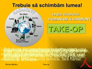 Legile viitorului:  HUMANISM & HARMONY Trebuie să s ch imbăm lumea ! TAKE-OP Da, parte din industria cernelurilor şi industria chimică va dispare.  Librăriile se vor transforma în centre mass-media. Vom avea ziare, reviste, cărţi, manuale, albume de artă, proiecte tehnice, fără hârtie!  Şcoala va fi radical transformată, fără manuale, fără caiete, fără hârtie. Fără hârtie înseamnă salvarea pădurii! Salvarea pădurii înseamnă salvarea planetei. Este cea mai importantă decizie privind protecţia mediului. Acest proiect respectă valorile umanismului şi ale armoniei. Legile viitorului sunt legile umanismului şi ale armoniei între om, familie, naţiune, ţară, stat, natură şi activitate.  Take-op Mircea Bătrânu 