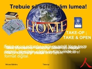 Trebuie să s ch imbăm lumea ! HOME Pământul, casa noastră, trebuie să fie o casă pentru viitor, pentru generaţiile următoare! Noul produs se numeste Take-op, adică "ia şi deschide", take and open. Take-op este un lector şi oferă informaţie text, imagine şi audio. TAKE-OP ;  TAKE & OPEN Take-op va schimba viaţa noastră!   Vom trece ziarele, revistele, cărţile şi manualele în format digital. Take-op Mircea Bătrânu 