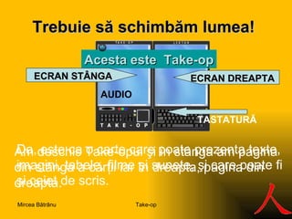 Trebuie  să s ch imbăm lumea ! A c esta este   Take-op TASTATURĂ AUDIO E CR AN STÂNGA E CR A N  DREAPTA Am deschis Take-opul şi în st â nga am pagina din st â nga a cărţii iar în dreapta, pagina din dreapta. Da, este ca o carte care poate prezenta texte, imagini, tabele, filme  ş i sunete,  ş i care poate fi  ş i caiet de scris.  Take-op Mircea Bătrânu 