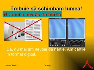 Trebuie să s ch imbăm lumea ! S N U mai e nevoie de hârtie Da, nu mai am nevoie de hârtie. Am cărţile în format digital. Take-op Mircea Bătrânu 