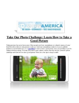 Take Our Photo Challenge: Learn How to Take a
                Good Picture
Taking pictures has never been easier. Most people now have smartphones or a digital camera of some
kind that allows them to take pictures on the go. And since smartphones make it so easy to publish
pictures to social media sites, it’s a good idea to learn to take a good picture since you probably won’t be
editing it before posting. You may not want to enter a photo contest, but why not give yourself a photo
challenge and learn how to take a good picture? Here are a few tips to keep in mind.
 