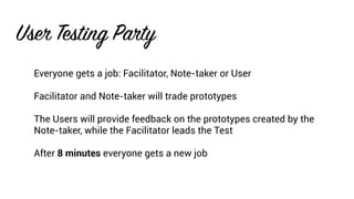 User Testing Party
Everyone gets a job: Facilitator, Note-taker or User
Facilitator and Note-taker will trade prototypes
The Users will provide feedback on the prototypes created by the
Note-taker, while the Facilitator leads the Test
After 8 minutes everyone gets a new job
 
