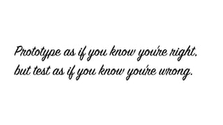 Prototype as if you know you’re right,
but test as if you know you’re wrong.
 