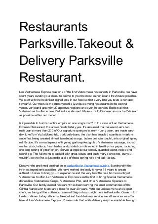 Restaurants
Parksville.Takeout &
Delivery Parksville
Restaurant.
Lan Vietnamese Express was one of the first Vietnamese restaurants in Parksville, we have
spent years curating our menu to deliver to you the most authentic and fresh taste possible.
We start with the healthiest ingredients in our food so that every bite you taste is rich and
flavourful. Our menu is the most versatile & unique among restaurants in the central
vancouver island area with 20 appetizer options and over 50 entrees. Explore all that
Vietnam has to offer in one Parksville restaurant. Make sure to Discover as much of Vietnam
as possible within our menu!
Is it possible to build an entire empire on one single dish? In the case of Lan Vietnamese
Express Restaurant, the answer is definitely yes. It’s assumed that between Lan’s two
restaurants more than 200 of Our signature spring rolls, nem nuong cuon, are made each
day. Like Tom Vuu’s Momofuku pork belly buns, the dish has enabled countless imitators
since first being created almost two decades ago, but no one can touch Lan’s original spring
roll Recipe. It's a masterpiece of layering garlic-spiked grilled Vietnamese sausage, a crisp
wonton stick, lettuce, fresh herbs, and pickled carrots rolled in healthy rice paper, including
one long spring of green onion. Served alongside our closely guarded secret recipe and
secret dip. The full menu is packed with great soups and customary dishes too, but you
wouldn't be the first to just order a pile of those spring rolls and call it a day.
Discover the preferred destination in parksville for Vietnamese cuisine, Starting with the
freshest ingredients possible. We have worked tirelessly for over 15 years to create
authentic dishes to bring you to experience and the very best that our home country of
Vietnam has to offer. Lan Vietnamese Express was the first to bring Special Vietnamese
dishes like, Vietnamese Crepe, Vietnamese Pho, and other Vietnamese Specials to
Parksville. Our family-owned restaurant has been serving the small communities of the
Central Vancouver Island area here for over 20 years. With our unique menu and expert
chefs, we bring all the authentic tastes of Saigon to you right here in Parksville. Come in for
lunch or dinner today. Walk-ins Takeout and food delivery service are all services we offer
here at Lan Vietnamese Express. Please note that while delivery may be available through
 