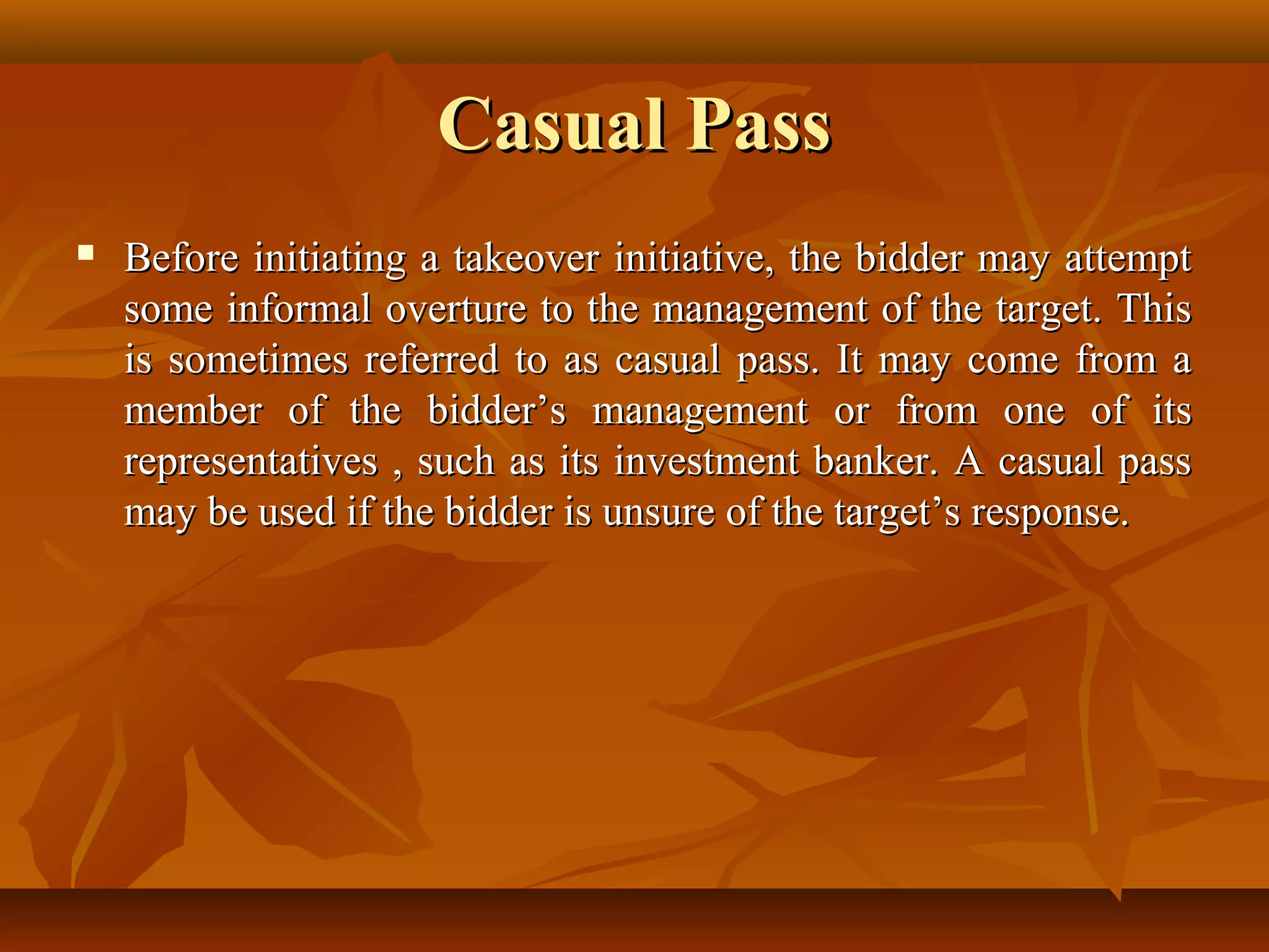 Casual PassCasual Pass
 Before initiating a takeover initiative, the bidder may attemptBefore initiating a takeover initiative, the bidder may attempt
some informal overture to the management of the target. Thissome informal overture to the management of the target. This
is sometimes referred to as casual pass. It may come from ais sometimes referred to as casual pass. It may come from a
member of the bidder’s management or from one of itsmember of the bidder’s management or from one of its
representatives , such as its investment banker. A casual passrepresentatives , such as its investment banker. A casual pass
may be used if the bidder is unsure of the target’s response.may be used if the bidder is unsure of the target’s response.
 