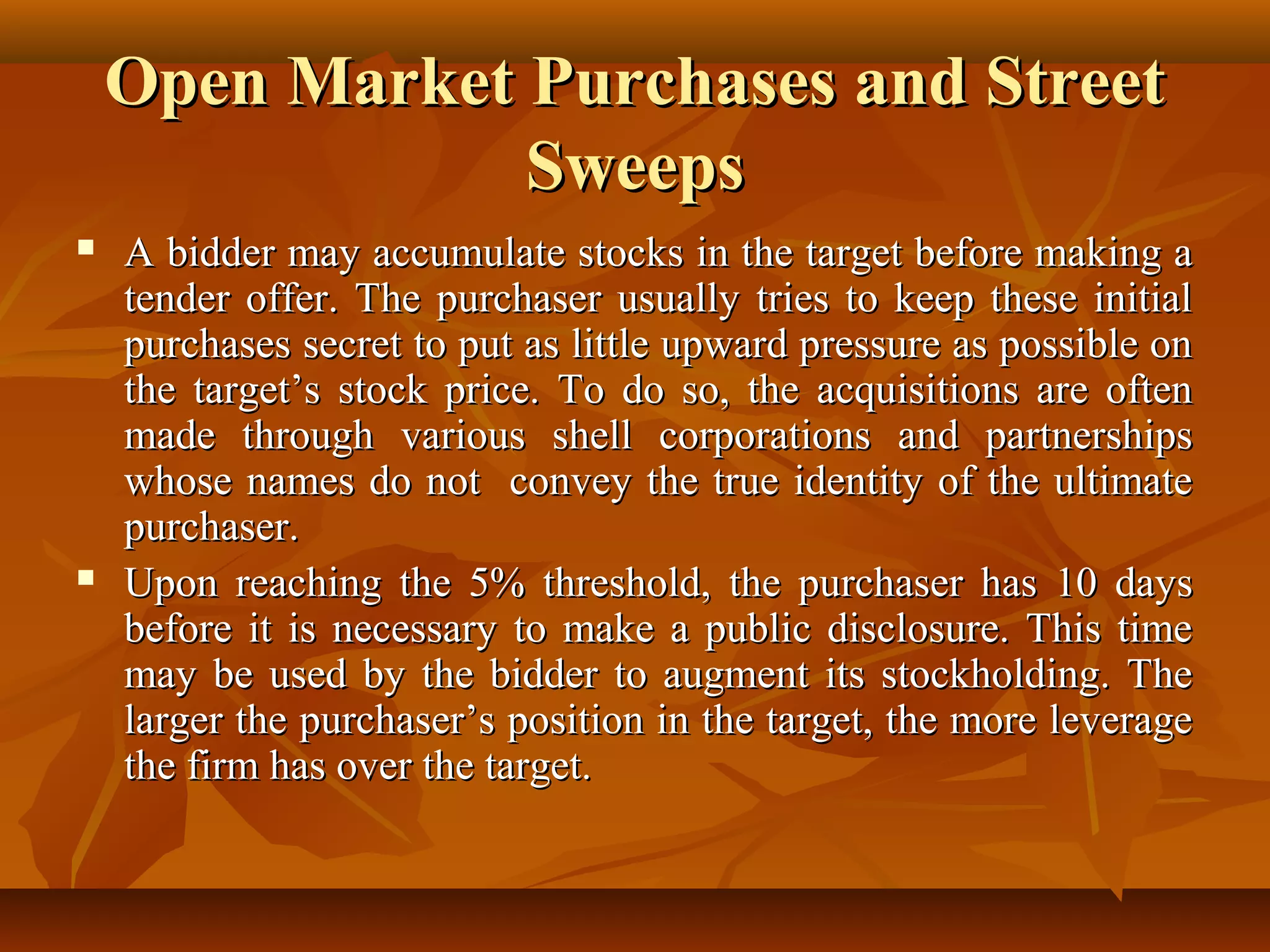 Open Market Purchases and StreetOpen Market Purchases and Street
SweepsSweeps
 A bidder may accumulate stocks in the target before making aA bidder may accumulate stocks in the target before making a
tender offer. The purchaser usually tries to keep these initialtender offer. The purchaser usually tries to keep these initial
purchases secret to put as little upward pressure as possible onpurchases secret to put as little upward pressure as possible on
the target’s stock price. To do so, the acquisitions are oftenthe target’s stock price. To do so, the acquisitions are often
made through various shell corporations and partnershipsmade through various shell corporations and partnerships
whose names do not convey the true identity of the ultimatewhose names do not convey the true identity of the ultimate
purchaser.purchaser.
 Upon reaching the 5% threshold, the purchaser has 10 daysUpon reaching the 5% threshold, the purchaser has 10 days
before it is necessary to make a public disclosure. This timebefore it is necessary to make a public disclosure. This time
may be used by the bidder to augment its stockholding. Themay be used by the bidder to augment its stockholding. The
larger the purchaser’s position in the target, the more leveragelarger the purchaser’s position in the target, the more leverage
the firm has over the target.the firm has over the target.
 