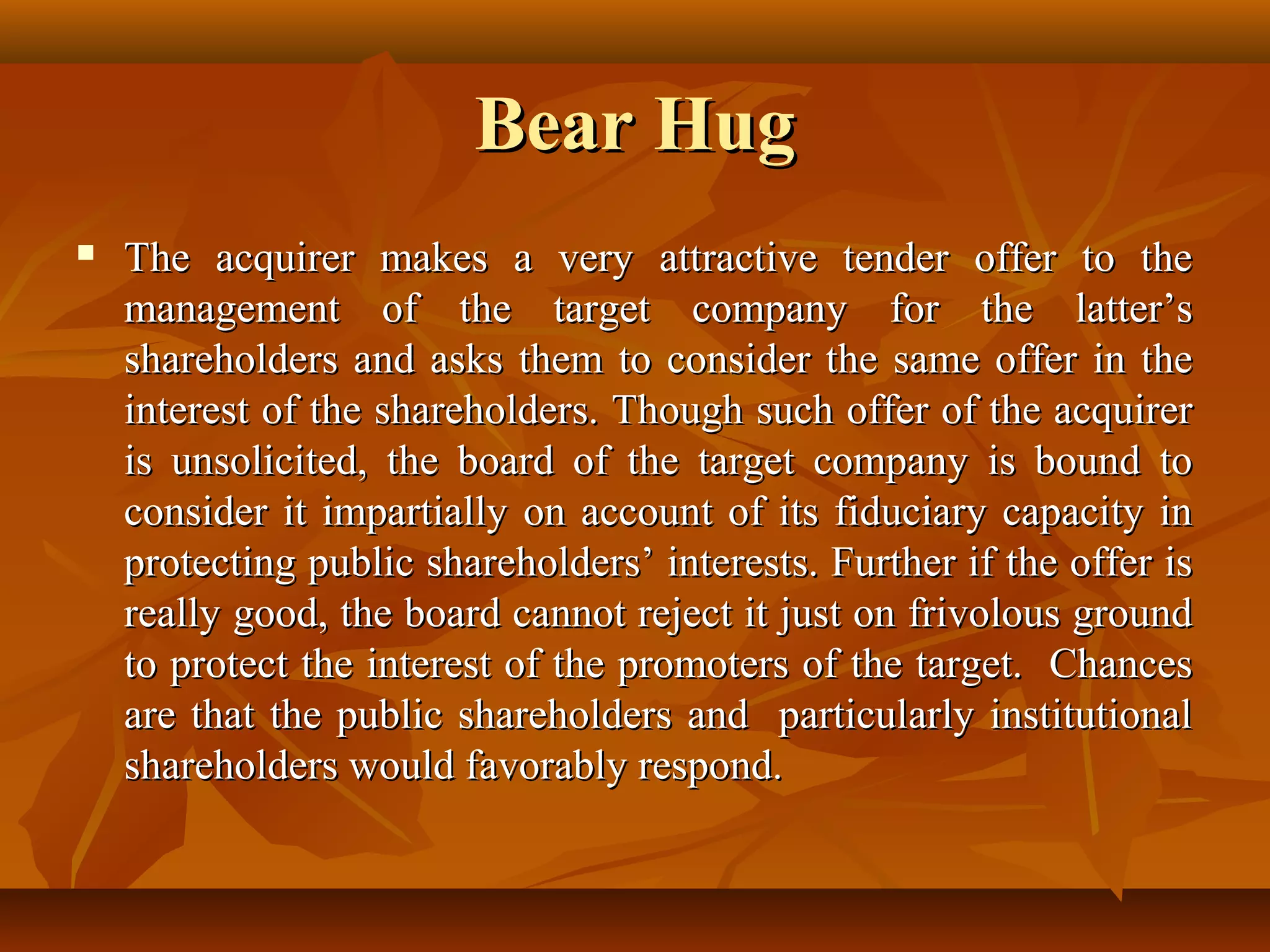 Bear HugBear Hug
 The acquirer makes a very attractive tender offer to theThe acquirer makes a very attractive tender offer to the
management of the target company for the latter’smanagement of the target company for the latter’s
shareholders and asks them to consider the same offer in theshareholders and asks them to consider the same offer in the
interest of the shareholders. Though such offer of the acquirerinterest of the shareholders. Though such offer of the acquirer
is unsolicited, the board of the target company is bound tois unsolicited, the board of the target company is bound to
consider it impartially on account of its fiduciary capacity inconsider it impartially on account of its fiduciary capacity in
protecting public shareholders’ interests. Further if the offer isprotecting public shareholders’ interests. Further if the offer is
really good, the board cannot reject it just on frivolous groundreally good, the board cannot reject it just on frivolous ground
to protect the interest of the promoters of the target. Chancesto protect the interest of the promoters of the target. Chances
are that the public shareholders and particularly institutionalare that the public shareholders and particularly institutional
shareholders would favorably respond.shareholders would favorably respond.
 