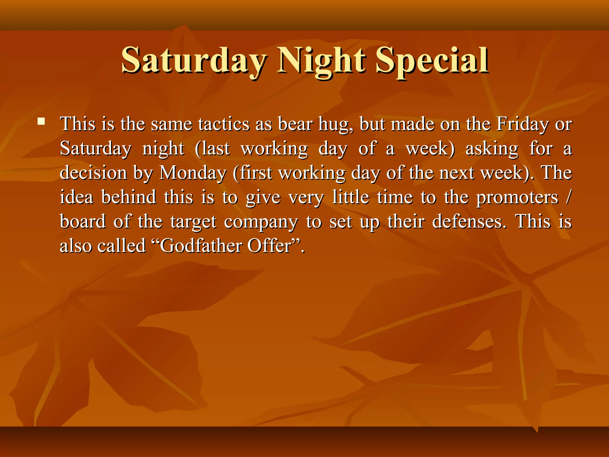 Saturday Night SpecialSaturday Night Special
 This is the same tactics as bear hug, but made on the Friday orThis is the same tactics as bear hug, but made on the Friday or
Saturday night (last working day of a week) asking for aSaturday night (last working day of a week) asking for a
decision by Monday (first working day of the next week). Thedecision by Monday (first working day of the next week). The
idea behind this is to give very little time to the promoters /idea behind this is to give very little time to the promoters /
board of the target company to set up their defenses. This isboard of the target company to set up their defenses. This is
also called “Godfather Offer”.also called “Godfather Offer”.
 
