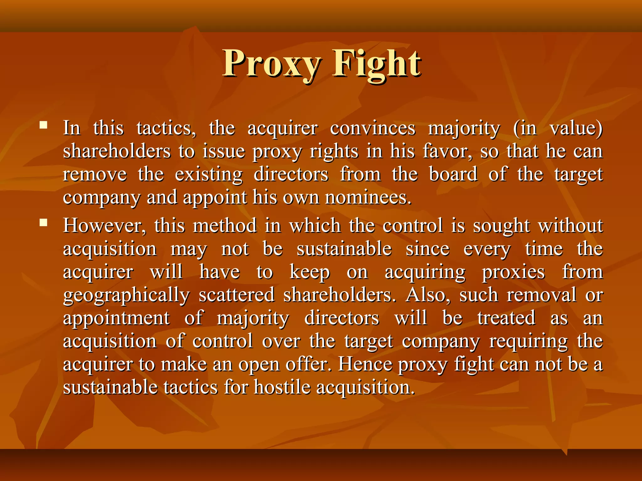 Proxy FightProxy Fight
 In this tactics, the acquirer convinces majority (in value)In this tactics, the acquirer convinces majority (in value)
shareholders to issue proxy rights in his favor, so that he canshareholders to issue proxy rights in his favor, so that he can
remove the existing directors from the board of the targetremove the existing directors from the board of the target
company and appoint his own nominees.company and appoint his own nominees.
 However, this method in which the control is sought withoutHowever, this method in which the control is sought without
acquisition may not be sustainable since every time theacquisition may not be sustainable since every time the
acquirer will have to keep on acquiring proxies fromacquirer will have to keep on acquiring proxies from
geographically scattered shareholders. Also, such removal orgeographically scattered shareholders. Also, such removal or
appointment of majority directors will be treated as anappointment of majority directors will be treated as an
acquisition of control over the target company requiring theacquisition of control over the target company requiring the
acquirer to make an open offer. Hence proxy fight can not be aacquirer to make an open offer. Hence proxy fight can not be a
sustainable tactics for hostile acquisition.sustainable tactics for hostile acquisition.
 