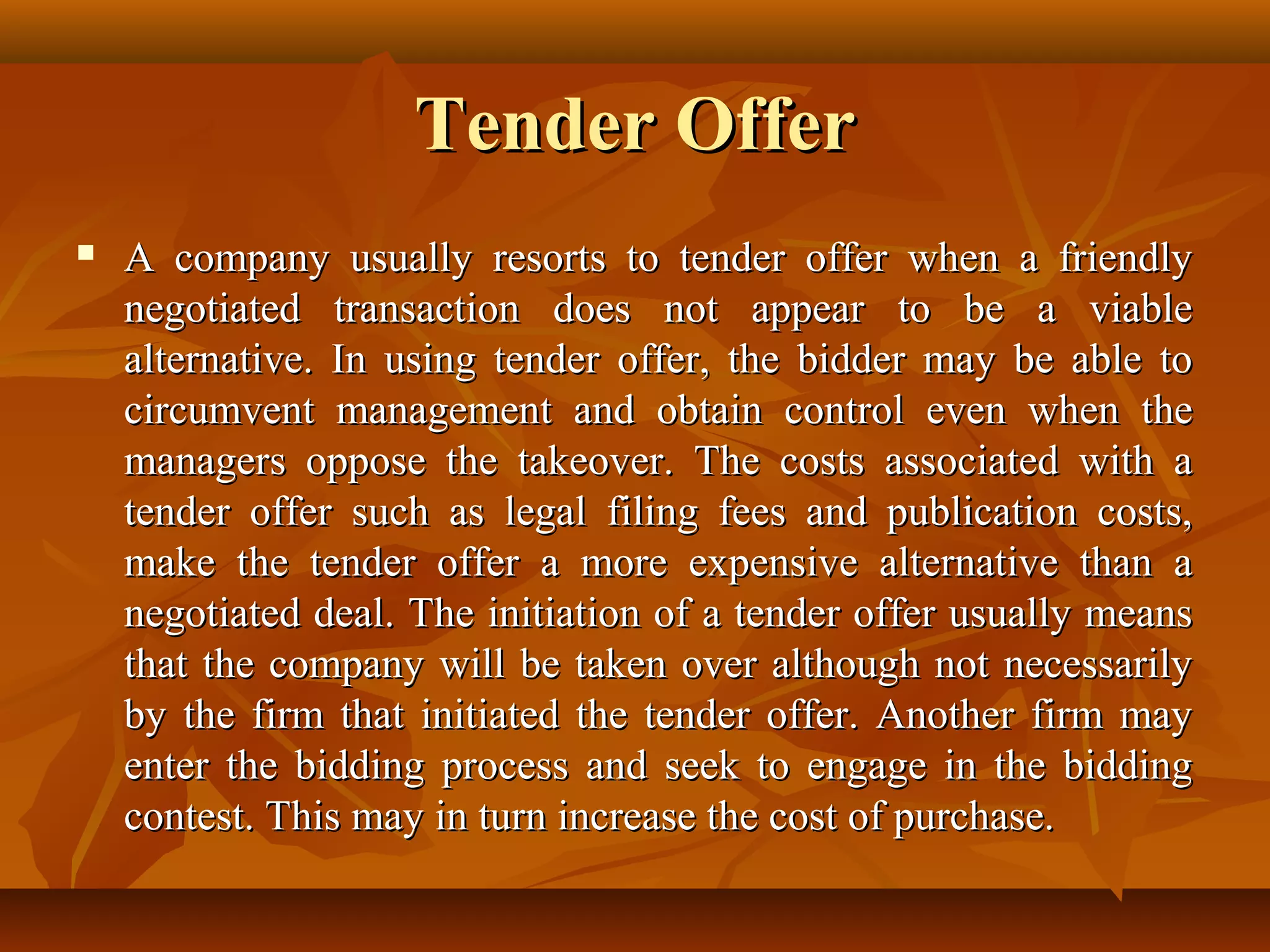 Tender OfferTender Offer
 A company usually resorts to tender offer when a friendlyA company usually resorts to tender offer when a friendly
negotiated transaction does not appear to be a viablenegotiated transaction does not appear to be a viable
alternative. In using tender offer, the bidder may be able toalternative. In using tender offer, the bidder may be able to
circumvent management and obtain control even when thecircumvent management and obtain control even when the
managers oppose the takeover. The costs associated with amanagers oppose the takeover. The costs associated with a
tender offer such as legal filing fees and publication costs,tender offer such as legal filing fees and publication costs,
make the tender offer a more expensive alternative than amake the tender offer a more expensive alternative than a
negotiated deal. The initiation of a tender offer usually meansnegotiated deal. The initiation of a tender offer usually means
that the company will be taken over although not necessarilythat the company will be taken over although not necessarily
by the firm that initiated the tender offer. Another firm mayby the firm that initiated the tender offer. Another firm may
enter the bidding process and seek to engage in the biddingenter the bidding process and seek to engage in the bidding
contest. This may in turn increase the cost of purchase.contest. This may in turn increase the cost of purchase.
 