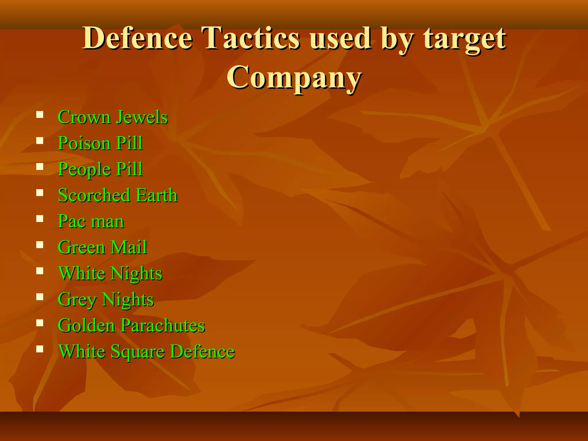 Defence Tactics used by targetDefence Tactics used by target
CompanyCompany
 Crown JewelsCrown Jewels
 Poison PillPoison Pill
 People PillPeople Pill
 Scorched EarthScorched Earth
 Pac manPac man
 Green MailGreen Mail
 White NightsWhite Nights
 Grey NightsGrey Nights
 Golden ParachutesGolden Parachutes
 White Square DefenceWhite Square Defence
 
