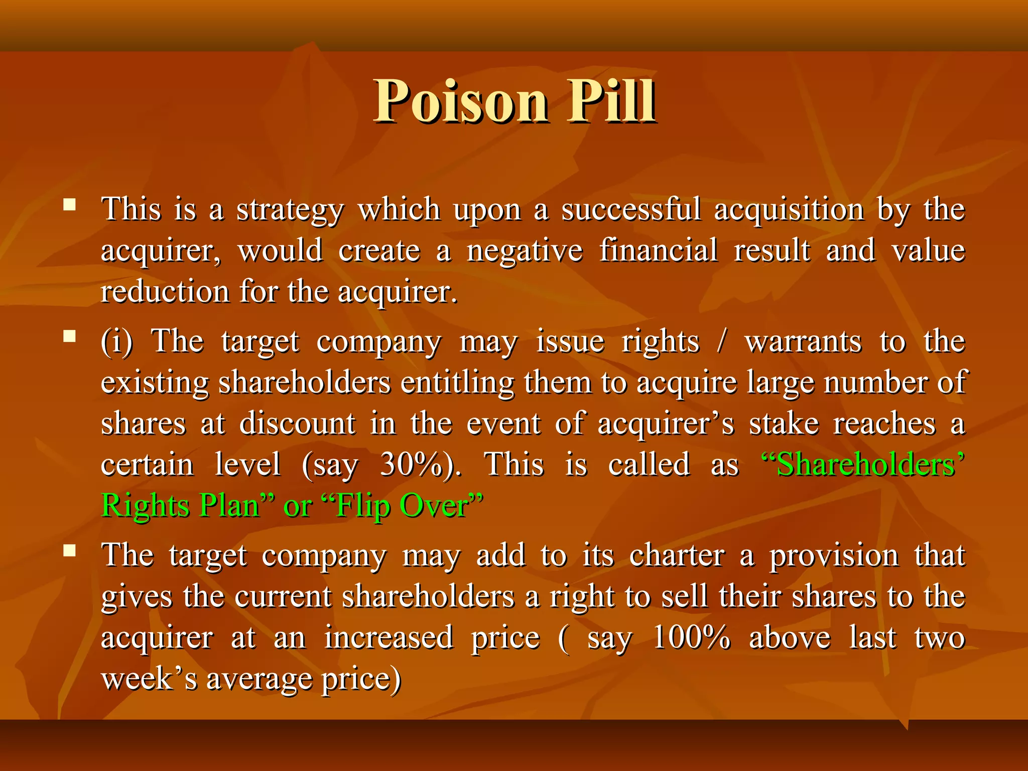 Poison PillPoison Pill
 This is a strategy which upon a successful acquisition by theThis is a strategy which upon a successful acquisition by the
acquirer, would create a negative financial result and valueacquirer, would create a negative financial result and value
reduction for the acquirer.reduction for the acquirer.
 (i) The target company may issue rights / warrants to the(i) The target company may issue rights / warrants to the
existing shareholders entitling them to acquire large number ofexisting shareholders entitling them to acquire large number of
shares at discount in the event of acquirer’s stake reaches ashares at discount in the event of acquirer’s stake reaches a
certain level (say 30%). This is called ascertain level (say 30%). This is called as “Shareholders’“Shareholders’
Rights Plan” or “Flip Over”Rights Plan” or “Flip Over”
 The target company may add to its charter a provision thatThe target company may add to its charter a provision that
gives the current shareholders a right to sell their shares to thegives the current shareholders a right to sell their shares to the
acquirer at an increased price ( say 100% above last twoacquirer at an increased price ( say 100% above last two
week’s average price)week’s average price)
 