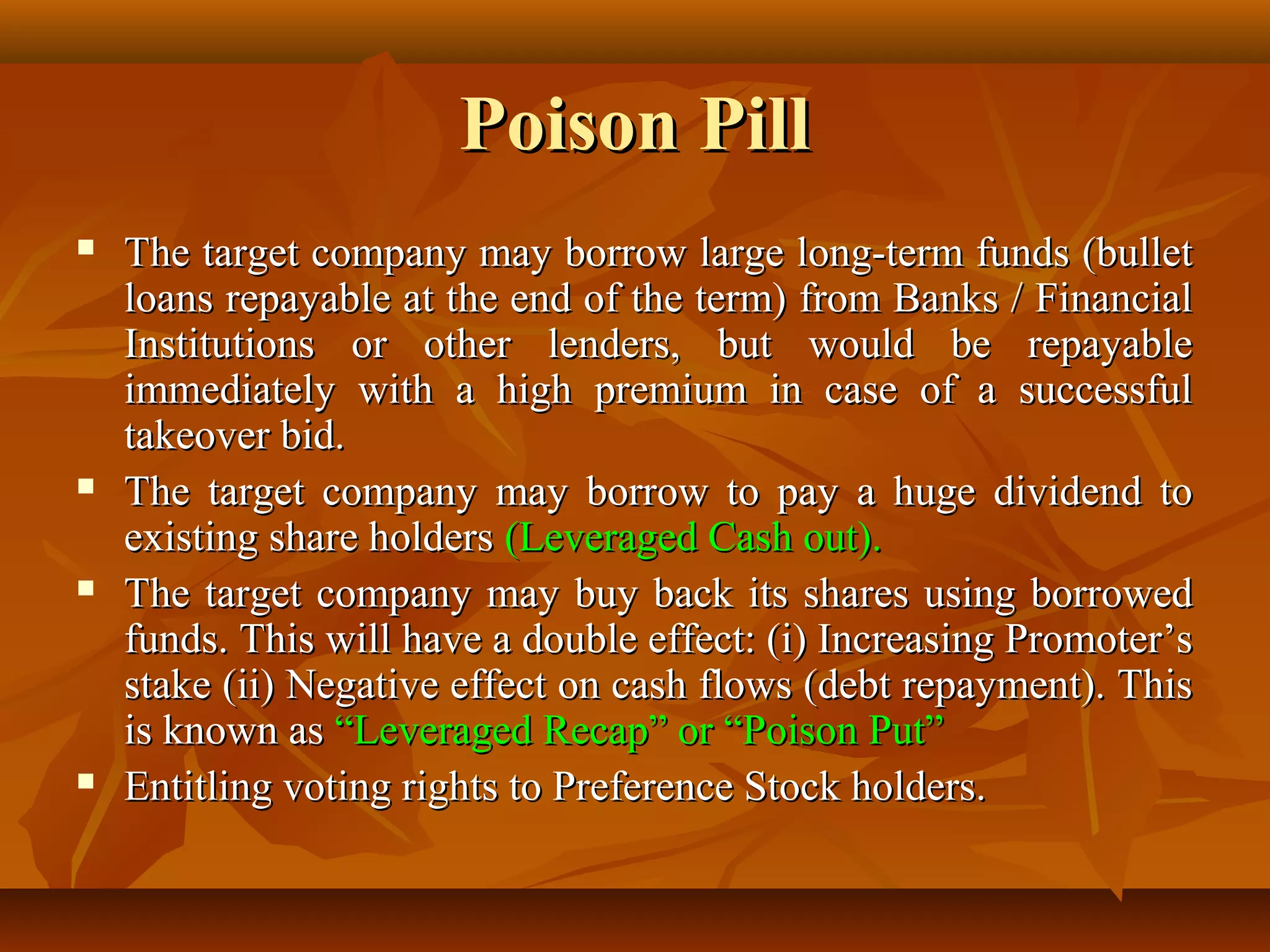 Poison PillPoison Pill
 The target company may borrow large long-term funds (bulletThe target company may borrow large long-term funds (bullet
loans repayable at the end of the term) from Banks / Financialloans repayable at the end of the term) from Banks / Financial
Institutions or other lenders, but would be repayableInstitutions or other lenders, but would be repayable
immediately with a high premium in case of a successfulimmediately with a high premium in case of a successful
takeover bid.takeover bid.
 The target company may borrow to pay a huge dividend toThe target company may borrow to pay a huge dividend to
existing share holdersexisting share holders (Leveraged Cash out).(Leveraged Cash out).
 The target company may buy back its shares using borrowedThe target company may buy back its shares using borrowed
funds. This will have a double effect: (i) Increasing Promoter’sfunds. This will have a double effect: (i) Increasing Promoter’s
stake (ii) Negative effect on cash flows (debt repayment). Thisstake (ii) Negative effect on cash flows (debt repayment). This
is known asis known as “Leveraged Recap” or “Poison Put”“Leveraged Recap” or “Poison Put”
 Entitling voting rights to Preference Stock holders.Entitling voting rights to Preference Stock holders.
 