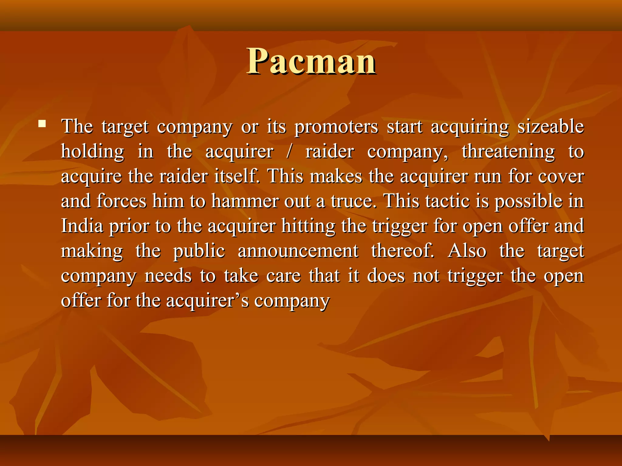 PacmanPacman
 The target company or its promoters start acquiring sizeableThe target company or its promoters start acquiring sizeable
holding in the acquirer / raider company, threatening toholding in the acquirer / raider company, threatening to
acquire the raider itself. This makes the acquirer run for coveracquire the raider itself. This makes the acquirer run for cover
and forces him to hammer out a truce. This tactic is possible inand forces him to hammer out a truce. This tactic is possible in
India prior to the acquirer hitting the trigger for open offer andIndia prior to the acquirer hitting the trigger for open offer and
making the public announcement thereof. Also the targetmaking the public announcement thereof. Also the target
company needs to take care that it does not trigger the opencompany needs to take care that it does not trigger the open
offer for the acquirer’s companyoffer for the acquirer’s company
 