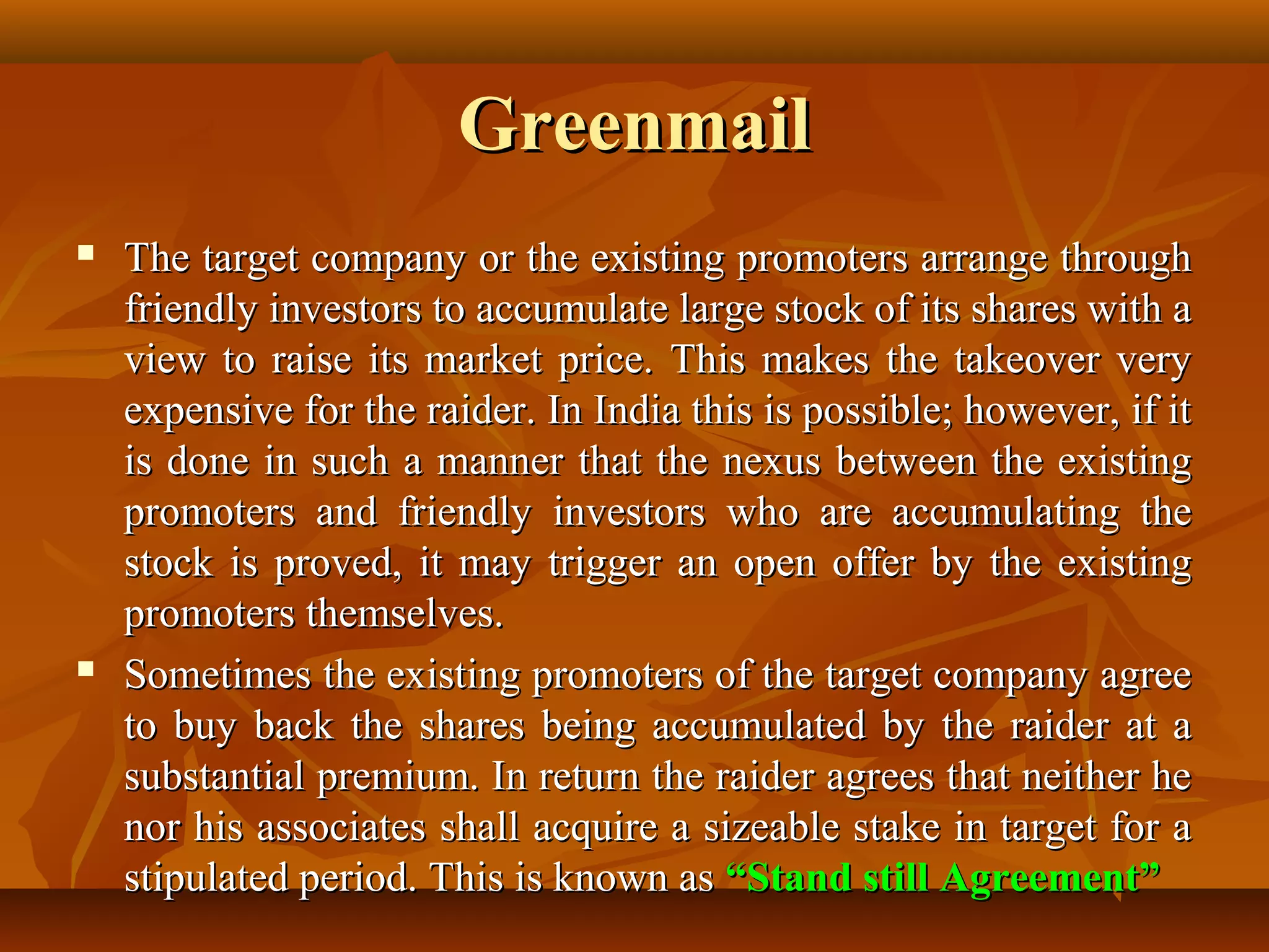 GreenmailGreenmail
 The target company or the existing promoters arrange throughThe target company or the existing promoters arrange through
friendly investors to accumulate large stock of its shares with afriendly investors to accumulate large stock of its shares with a
view to raise its market price. This makes the takeover veryview to raise its market price. This makes the takeover very
expensive for the raider. In India this is possible; however, if itexpensive for the raider. In India this is possible; however, if it
is done in such a manner that the nexus between the existingis done in such a manner that the nexus between the existing
promoters and friendly investors who are accumulating thepromoters and friendly investors who are accumulating the
stock is proved, it may trigger an open offer by the existingstock is proved, it may trigger an open offer by the existing
promoters themselves.promoters themselves.
 Sometimes the existing promoters of the target company agreeSometimes the existing promoters of the target company agree
to buy back the shares being accumulated by the raider at ato buy back the shares being accumulated by the raider at a
substantial premium. In return the raider agrees that neither hesubstantial premium. In return the raider agrees that neither he
nor his associates shall acquire a sizeable stake in target for anor his associates shall acquire a sizeable stake in target for a
stipulated period. This is known asstipulated period. This is known as “Stand still Agreement”“Stand still Agreement”
 