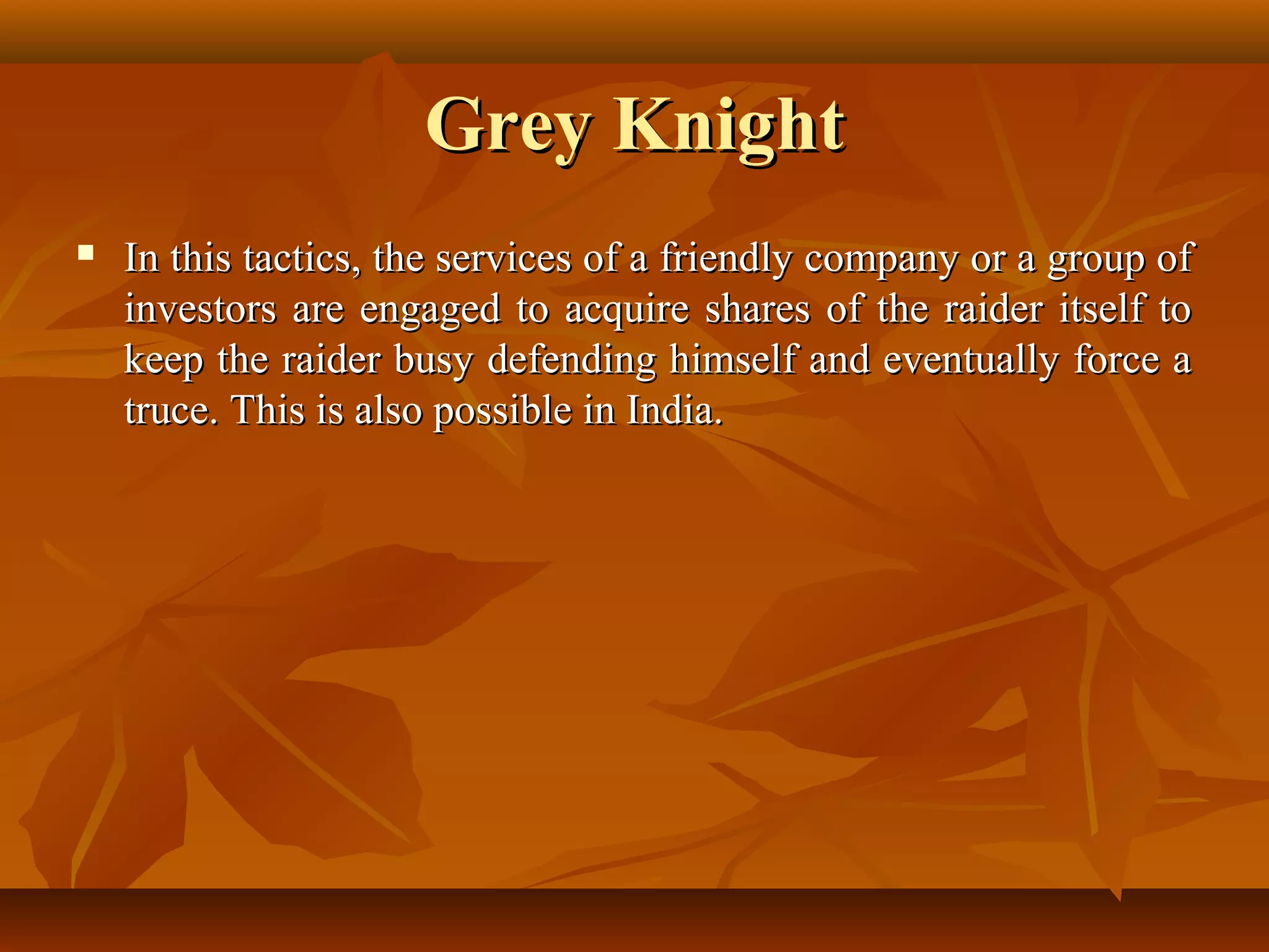 Grey KnightGrey Knight
 In this tactics, the services of a friendly company or a group ofIn this tactics, the services of a friendly company or a group of
investors are engaged to acquire shares of the raider itself toinvestors are engaged to acquire shares of the raider itself to
keep the raider busy defending himself and eventually force akeep the raider busy defending himself and eventually force a
truce. This is also possible in India.truce. This is also possible in India.
 