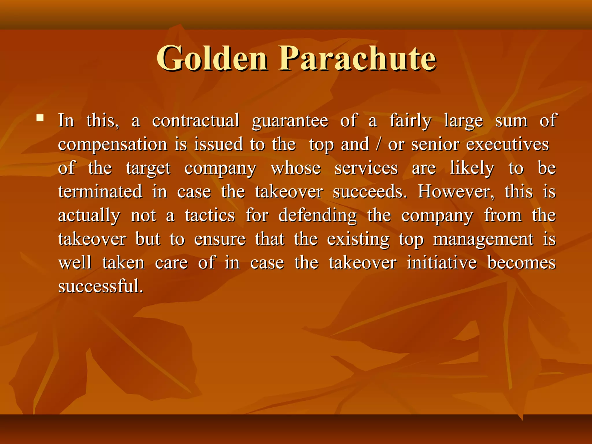 Golden ParachuteGolden Parachute
 In this, a contractual guarantee of a fairly large sum ofIn this, a contractual guarantee of a fairly large sum of
compensation is issued to the top and / or senior executivescompensation is issued to the top and / or senior executives
of the target company whose services are likely to beof the target company whose services are likely to be
terminated in case the takeover succeeds. However, this isterminated in case the takeover succeeds. However, this is
actually not a tactics for defending the company from theactually not a tactics for defending the company from the
takeover but to ensure that the existing top management istakeover but to ensure that the existing top management is
well taken care of in case the takeover initiative becomeswell taken care of in case the takeover initiative becomes
successful.successful.
 