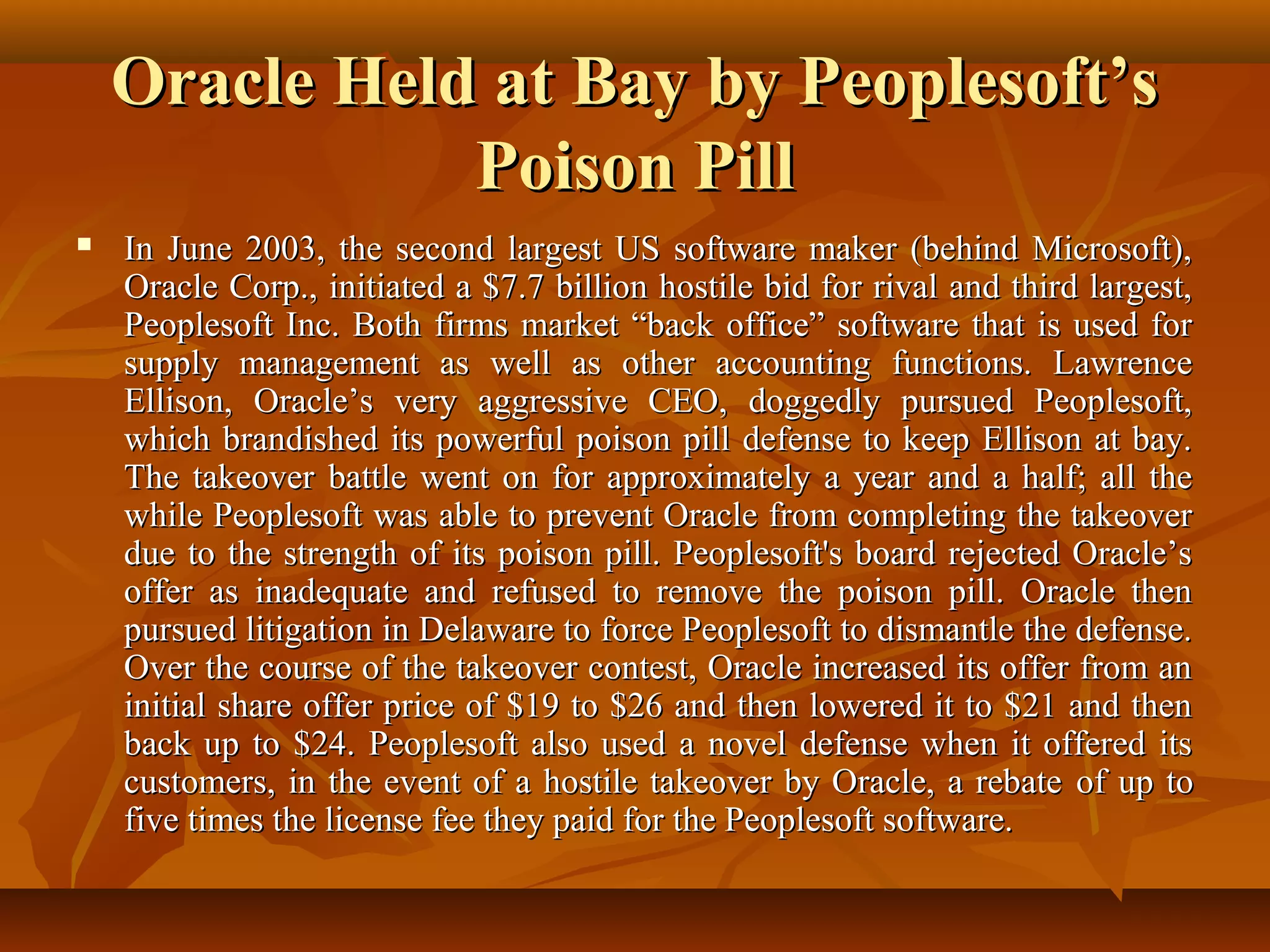 Oracle Held at Bay by Peoplesoft’sOracle Held at Bay by Peoplesoft’s
Poison PillPoison Pill
 In June 2003, the second largest US software maker (behind Microsoft),In June 2003, the second largest US software maker (behind Microsoft),
Oracle Corp., initiated a $7.7 billion hostile bid for rival and third largest,Oracle Corp., initiated a $7.7 billion hostile bid for rival and third largest,
Peoplesoft Inc. Both firms market “back office” software that is used forPeoplesoft Inc. Both firms market “back office” software that is used for
supply management as well as other accounting functions. Lawrencesupply management as well as other accounting functions. Lawrence
Ellison, Oracle’s very aggressive CEO, doggedly pursued Peoplesoft,Ellison, Oracle’s very aggressive CEO, doggedly pursued Peoplesoft,
which brandished its powerful poison pill defense to keep Ellison at bay.which brandished its powerful poison pill defense to keep Ellison at bay.
The takeover battle went on for approximately a year and a half; all theThe takeover battle went on for approximately a year and a half; all the
while Peoplesoft was able to prevent Oracle from completing the takeoverwhile Peoplesoft was able to prevent Oracle from completing the takeover
due to the strength of its poison pill. Peoplesoft's board rejected Oracle’sdue to the strength of its poison pill. Peoplesoft's board rejected Oracle’s
offer as inadequate and refused to remove the poison pill. Oracle thenoffer as inadequate and refused to remove the poison pill. Oracle then
pursued litigation in Delaware to force Peoplesoft to dismantle the defense.pursued litigation in Delaware to force Peoplesoft to dismantle the defense.
Over the course of the takeover contest, Oracle increased its offer from anOver the course of the takeover contest, Oracle increased its offer from an
initial share offer price of $19 to $26 and then lowered it to $21 and theninitial share offer price of $19 to $26 and then lowered it to $21 and then
back up to $24. Peoplesoft also used a novel defense when it offered itsback up to $24. Peoplesoft also used a novel defense when it offered its
customers, in the event of a hostile takeover by Oracle, a rebatecustomers, in the event of a hostile takeover by Oracle, a rebate of up toof up to
five times the license fee they paid for the Peoplesoft software.five times the license fee they paid for the Peoplesoft software.
 