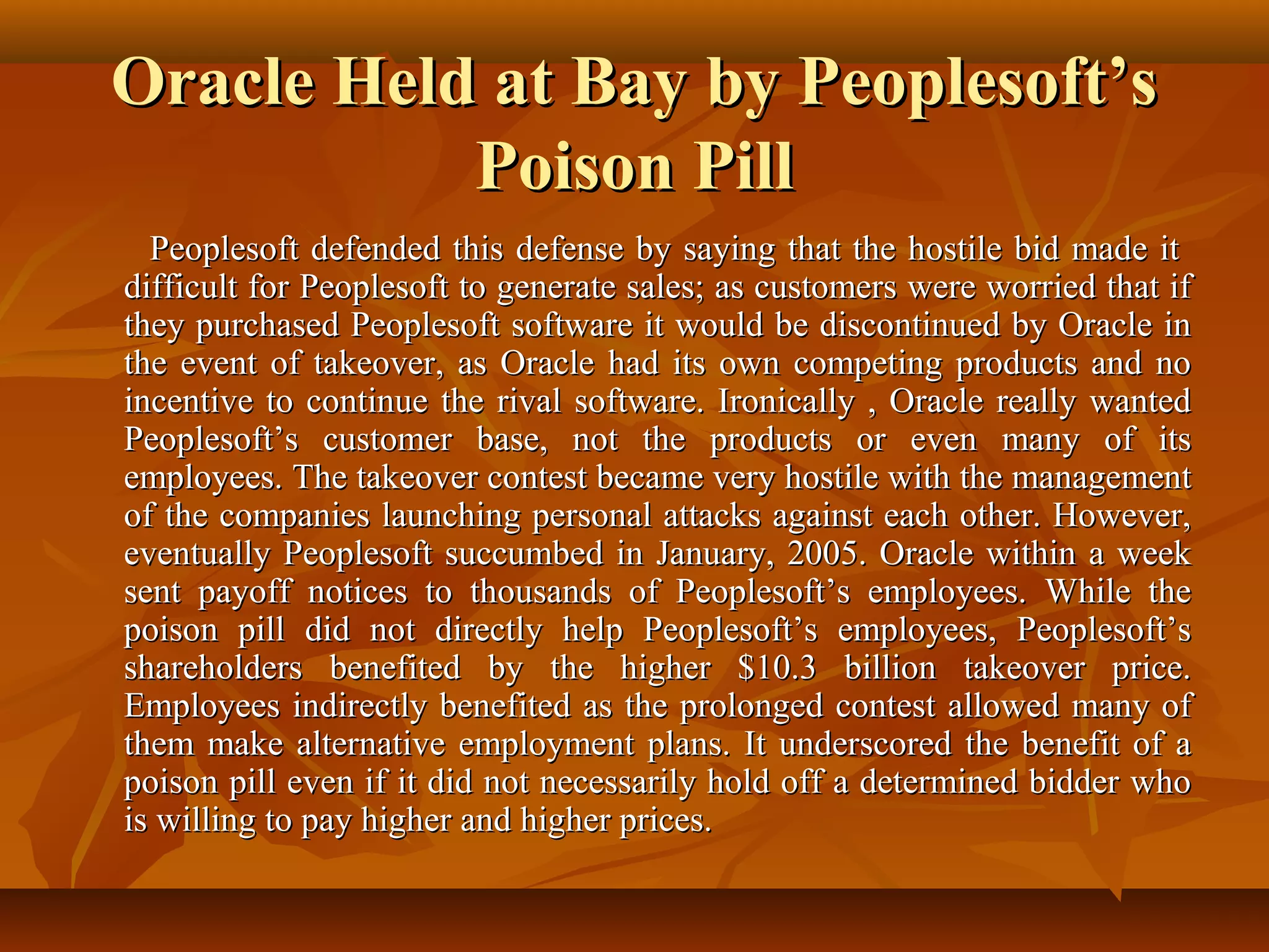 Oracle Held at Bay by Peoplesoft’sOracle Held at Bay by Peoplesoft’s
Poison PillPoison Pill
Peoplesoft defended this defense by saying that the hostile bid made itPeoplesoft defended this defense by saying that the hostile bid made it
difficult for Peoplesoft to generate sales; as customers were worried that ifdifficult for Peoplesoft to generate sales; as customers were worried that if
they purchased Peoplesoft software it would be discontinued by Oracle inthey purchased Peoplesoft software it would be discontinued by Oracle in
the event of takeover, as Oracle had its own competing products and nothe event of takeover, as Oracle had its own competing products and no
incentive to continue the rival software. Ironically , Oracle really wantedincentive to continue the rival software. Ironically , Oracle really wanted
Peoplesoft’s customer base, not the products or even many of itsPeoplesoft’s customer base, not the products or even many of its
employees. The takeover contest became very hostile with the managementemployees. The takeover contest became very hostile with the management
of the companies launching personal attacks against each other. However,of the companies launching personal attacks against each other. However,
eventually Peoplesoft succumbed in January, 2005. Oracle within a weekeventually Peoplesoft succumbed in January, 2005. Oracle within a week
sent payoff notices to thousands of Peoplesoft’s employees. While thesent payoff notices to thousands of Peoplesoft’s employees. While the
poison pill did not directly help Peoplesoft’s employees, Peoplesoft’spoison pill did not directly help Peoplesoft’s employees, Peoplesoft’s
shareholders benefited by the higher $10.3 billion takeover price.shareholders benefited by the higher $10.3 billion takeover price.
Employees indirectly benefited as the prolonged contest allowed many ofEmployees indirectly benefited as the prolonged contest allowed many of
them make alternative employment plans. It underscored the benefit of athem make alternative employment plans. It underscored the benefit of a
poison pill even if it did not necessarily hold off a determined bidder whopoison pill even if it did not necessarily hold off a determined bidder who
is willing to pay higher and higher prices.is willing to pay higher and higher prices.
 