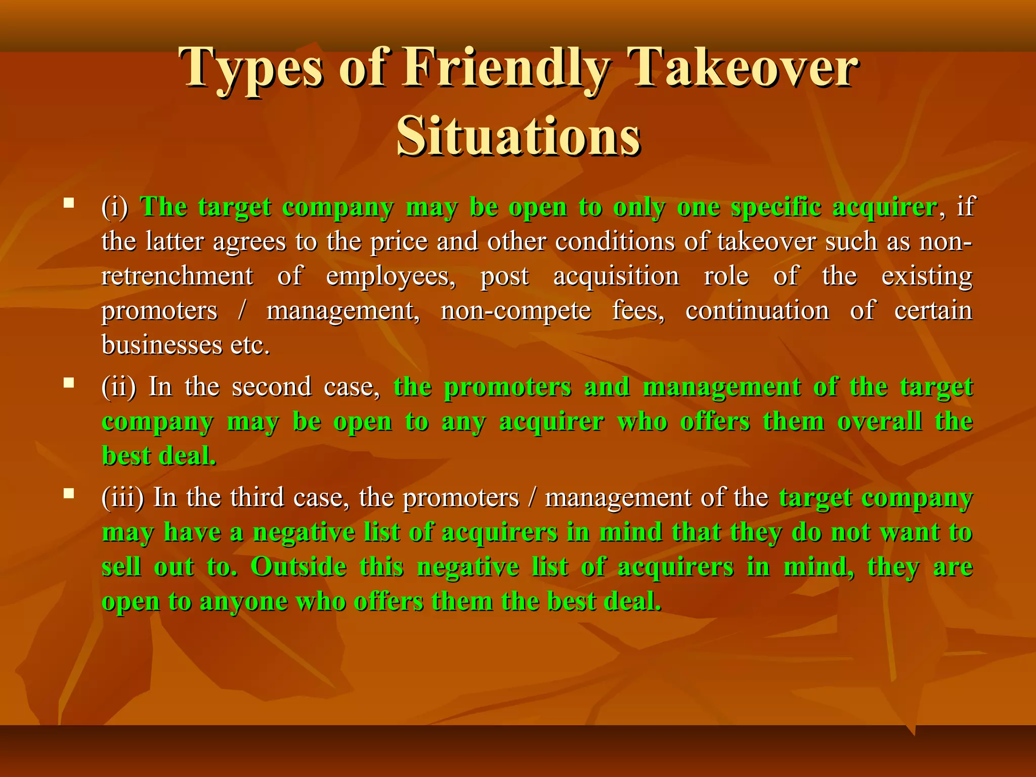 Types of Friendly TakeoverTypes of Friendly Takeover
SituationsSituations
 (i)(i) The target company may be open to only one specific acquirerThe target company may be open to only one specific acquirer, if, if
the latter agrees to the price and other conditions of takeover such as non-the latter agrees to the price and other conditions of takeover such as non-
retrenchment of employees, post acquisition role of the existingretrenchment of employees, post acquisition role of the existing
promoters / management, non-compete fees, continuation of certainpromoters / management, non-compete fees, continuation of certain
businesses etc.businesses etc.
 (ii) In the second case,(ii) In the second case, the promoters and management of the targetthe promoters and management of the target
company may be open to any acquirer who offers them overall thecompany may be open to any acquirer who offers them overall the
best deal.best deal.
 (iii) In the third case, the promoters / management of the(iii) In the third case, the promoters / management of the target companytarget company
may have a negative list of acquirers in mind that they do not want tomay have a negative list of acquirers in mind that they do not want to
sell out to. Outside this negative list of acquirers in mind, they aresell out to. Outside this negative list of acquirers in mind, they are
open to anyone who offers them the best deal.open to anyone who offers them the best deal.
 