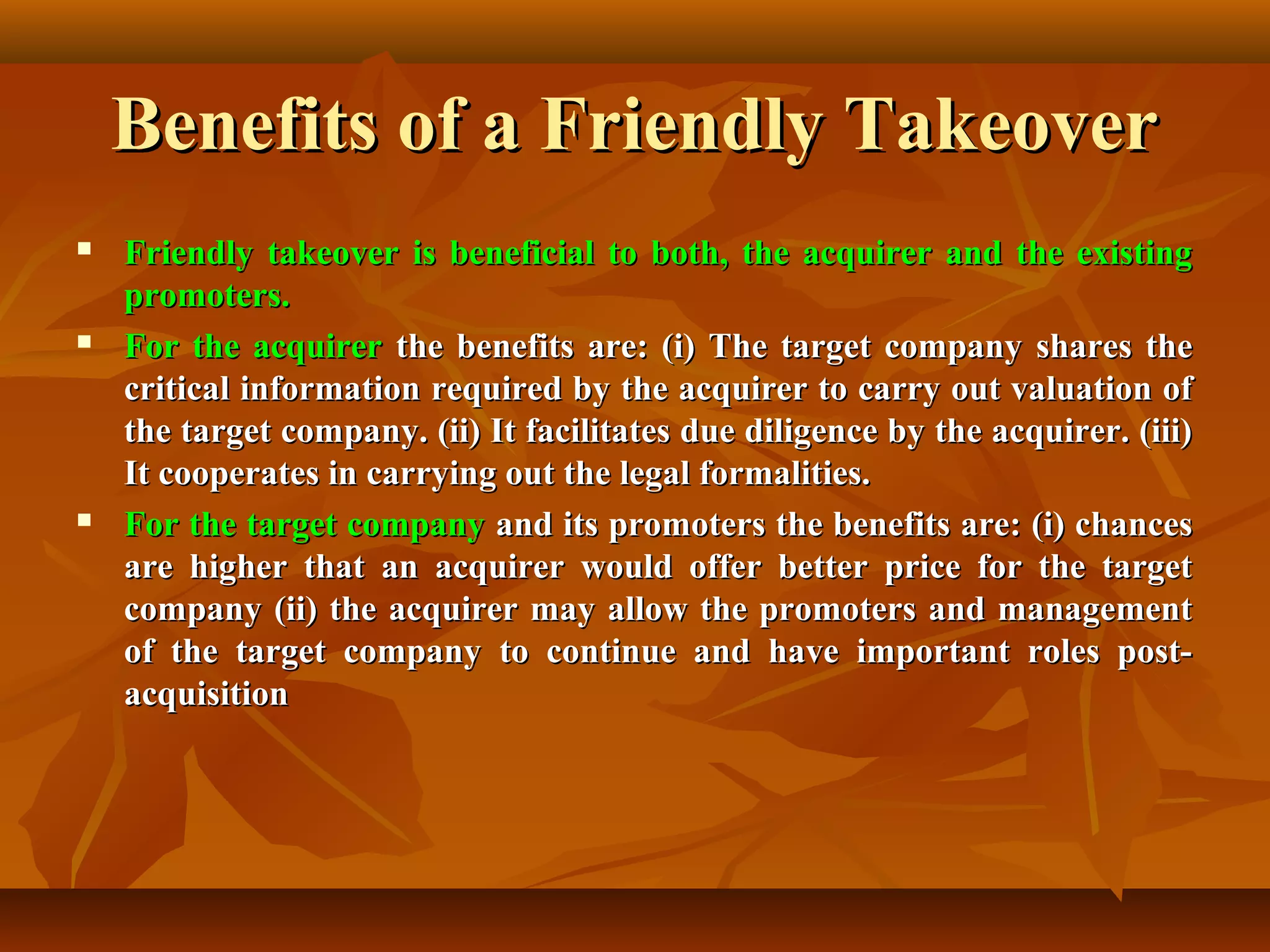 Benefits of a Friendly TakeoverBenefits of a Friendly Takeover
 Friendly takeover is beneficial to both, the acquirer and the existingFriendly takeover is beneficial to both, the acquirer and the existing
promoters.promoters.
 For the acquirerFor the acquirer the benefits are: (i) The target company shares thethe benefits are: (i) The target company shares the
critical information required by the acquirer to carry out valuation ofcritical information required by the acquirer to carry out valuation of
the target company. (ii) It facilitates due diligence by the acquirer. (iii)the target company. (ii) It facilitates due diligence by the acquirer. (iii)
It cooperates in carrying out the legal formalities.It cooperates in carrying out the legal formalities.
 For the target companyFor the target company and its promoters the benefits are: (i) chancesand its promoters the benefits are: (i) chances
are higher that an acquirer would offer better price for the targetare higher that an acquirer would offer better price for the target
company (ii) the acquirer may allow the promoters and managementcompany (ii) the acquirer may allow the promoters and management
of the target company to continue and have important roles post-of the target company to continue and have important roles post-
acquisitionacquisition
 
