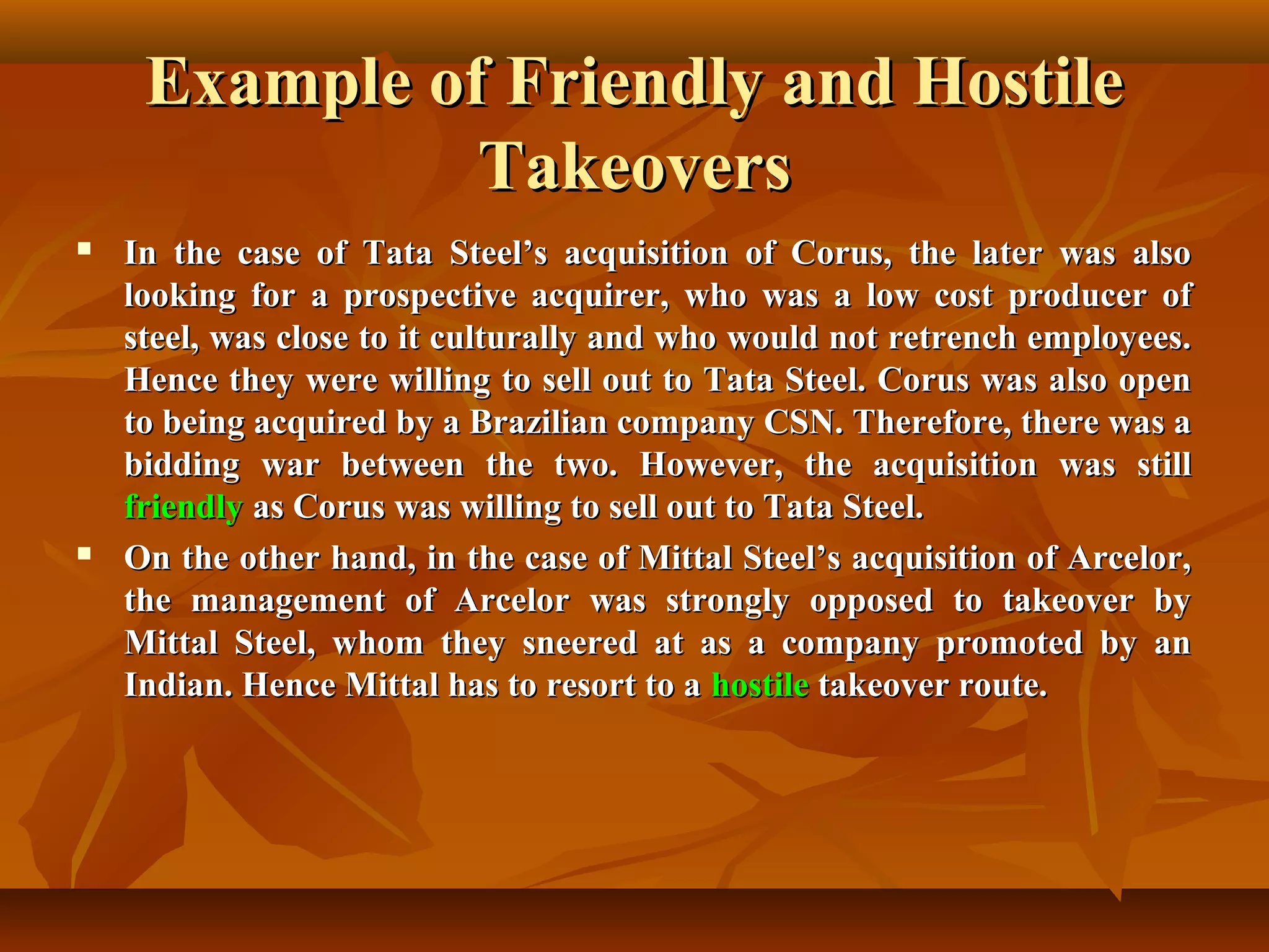Example of Friendly and HostileExample of Friendly and Hostile
TakeoversTakeovers
 In the case of Tata Steel’s acquisition of Corus, the later was alsoIn the case of Tata Steel’s acquisition of Corus, the later was also
looking for a prospective acquirer, who was a low cost producer oflooking for a prospective acquirer, who was a low cost producer of
steel, was close to it culturally and who would not retrench employees.steel, was close to it culturally and who would not retrench employees.
Hence they were willing to sell out to Tata Steel. Corus was also openHence they were willing to sell out to Tata Steel. Corus was also open
to being acquired by a Brazilian company CSN. Therefore, there was ato being acquired by a Brazilian company CSN. Therefore, there was a
bidding war between the two. However, the acquisition was stillbidding war between the two. However, the acquisition was still
friendlyfriendly as Corus was willing to sell out to Tata Steel.as Corus was willing to sell out to Tata Steel.
 On the other hand, in the case of Mittal Steel’s acquisition of Arcelor,On the other hand, in the case of Mittal Steel’s acquisition of Arcelor,
the management of Arcelor was strongly opposed to takeover bythe management of Arcelor was strongly opposed to takeover by
Mittal Steel, whom they sneered at as a company promoted by anMittal Steel, whom they sneered at as a company promoted by an
Indian. Hence Mittal has to resort to aIndian. Hence Mittal has to resort to a hostilehostile takeover route.takeover route.
 