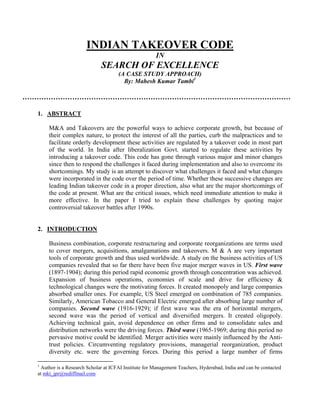 INDIAN TAKEOVER CODE
                                                     IN
                            SEARCH OF EXCELLENCE
                                    (A CASE STUDY APPROACH)
                                      By: Mahesh Kumar Tambi1




1. ABSTRACT

     M&A and Takeovers are the powerful ways to achieve corporate growth, but because of
     their complex nature, to protect the interest of all the parties, curb the malpractices and to
     facilitate orderly development these activities are regulated by a takeover code in most part
     of the world. In India after liberalization Govt. started to regulate these activities by
     introducing a takeover code. This code has gone through various major and minor changes
     since then to respond the challenges it faced during implementation and also to overcome its
     shortcomings. My study is an attempt to discover what challenges it faced and what changes
     were incorporated in the code over the period of time. Whether these successive changes are
     leading Indian takeover code in a proper direction, also what are the major shortcomings of
     the code at present. What are the critical issues, which need immediate attention to make it
     more effective. In the paper I tried to explain these challenges by quoting major
     controversial takeover battles after 1990s.


2. INTRODUCTION

     Business combination, corporate restructuring and corporate reorganizations are terms used
     to cover mergers, acquisitions, amalgamations and takeovers. M & A are very important
     tools of corporate growth and thus used worldwide. A study on the business activities of US
     companies revealed that so far there have been five major merger waves in US. First wave
     (1897-1904); during this period rapid economic growth through concentration was achieved.
     Expansion of business operations, economies of scale and drive for efficiency &
     technological changes were the motivating forces. It created monopoly and large companies
     absorbed smaller ones. For example, US Steel emerged on combination of 785 companies.
     Similarly, American Tobacco and General Electric emerged after absorbing large number of
     companies. Second wave (1916-1929); if first wave was the era of horizontal mergers,
     second wave was the period of vertical and diversified mergers. It created oligopoly.
     Achieving technical gain, avoid dependence on other firms and to consolidate sales and
     distribution networks were the driving forces. Third wave (1965-1969; during this period no
     pervasive motive could be identified. Merger activities were mainly influenced by the Anti-
     trust policies. Circumventing regulatory provisions, managerial reorganization, product
     diversity etc. were the governing forces. During this period a large number of firms

1
 Author is a Research Scholar at ICFAI Institute for Management Teachers, Hyderabad, India and can be contacted
at mkt_jpr@rediffmail.com
 